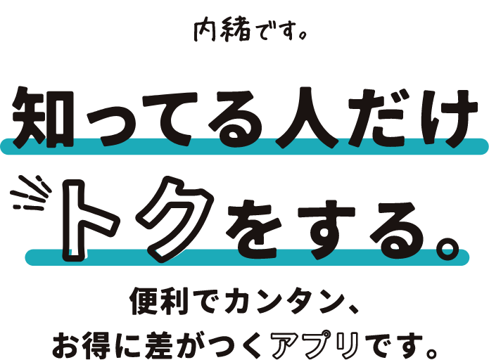 内緒です。知ってる人だけトクをする。便利でカンタン、お得に差がつくアプリです。